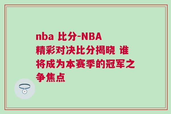 nba 比分-NBA精彩對決比分揭曉 誰將成為本賽季的冠軍之爭焦點