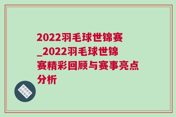 2022羽毛球世錦賽_2022羽毛球世錦賽精彩回顧與賽事亮點(diǎn)分析