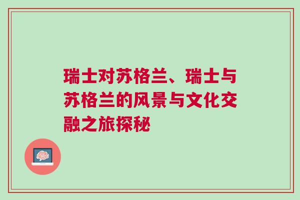 瑞士對蘇格蘭、瑞士與蘇格蘭的風景與文化交融之旅探秘 瑞士對蘇格蘭、瑞士與蘇格蘭的風景與文化交融之旅探秘