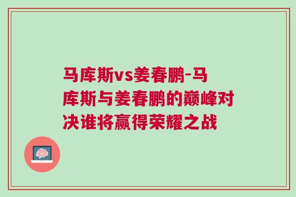 馬庫斯vs姜春鵬-馬庫斯與姜春鵬的巔峰對決誰將贏得榮耀之戰(zhàn)